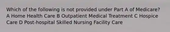 Which of the following is not provided under Part A of Medicare? A Home Health Care B Outpatient Medical Treatment C Hospice Care D Post-hospital Skilled Nursing Facility Care