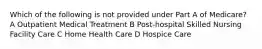 Which of the following is not provided under Part A of Medicare? A Outpatient Medical Treatment B Post-hospital Skilled Nursing Facility Care C Home Health Care D Hospice Care