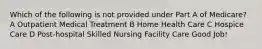 Which of the following is not provided under Part A of Medicare? A Outpatient Medical Treatment B Home Health Care C Hospice Care D Post-hospital Skilled Nursing Facility Care Good Job!