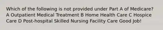 Which of the following is not provided under Part A of Medicare? A Outpatient Medical Treatment B Home Health Care C Hospice Care D Post-hospital Skilled Nursing Facility Care Good Job!