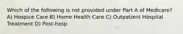 Which of the following is not provided under Part A of Medicare?A) Hospice Care B) Home Health Care C) Outpatient Hospital Treatment D) Post-hosp