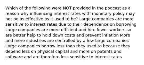 Which of the following were NOT provided in the podcast as a reason why influencing interest rates with monetary policy may not be as effective as it used to be? Large companies are more sensitive to interest rates due to their dependence on borrowing Large companies are more efficient and hire fewer workers so are better help to hold down costs and prevent inflation More and more industries are controlled by a few large companies Large companies borrow less than they used to because they depend less on physical capital and more on patents and software and are therefore less sensitive to interest rates