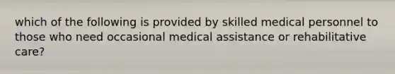 which of the following is provided by skilled medical personnel to those who need occasional medical assistance or rehabilitative care?