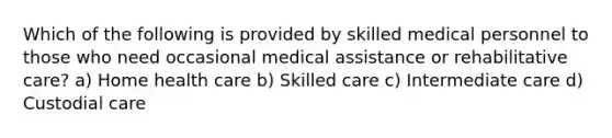 Which of the following is provided by skilled medical personnel to those who need occasional medical assistance or rehabilitative care? a) Home health care b) Skilled care c) Intermediate care d) Custodial care