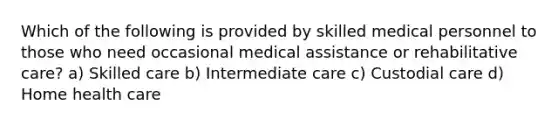 Which of the following is provided by skilled medical personnel to those who need occasional medical assistance or rehabilitative care? a) Skilled care b) Intermediate care c) Custodial care d) Home health care