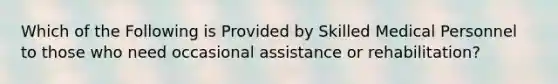 Which of the Following is Provided by Skilled Medical Personnel to those who need occasional assistance or rehabilitation?