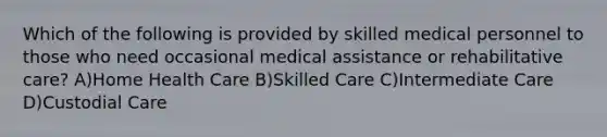 Which of the following is provided by skilled medical personnel to those who need occasional medical assistance or rehabilitative care? A)Home Health Care B)Skilled Care C)Intermediate Care D)Custodial Care