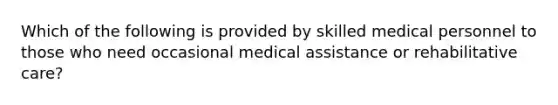 Which of the following is provided by skilled medical personnel to those who need occasional medical assistance or rehabilitative care?