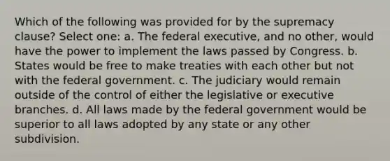 Which of the following was provided for by the supremacy clause? Select one: a. The federal executive, and no other, would have the power to implement the laws passed by Congress. b. States would be free to make treaties with each other but not with the federal government. c. The judiciary would remain outside of the control of either the legislative or executive branches. d. All laws made by the federal government would be superior to all laws adopted by any state or any other subdivision.