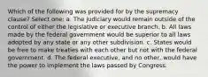 Which of the following was provided for by the supremacy clause? Select one: a. The judiciary would remain outside of the control of either the legislative or executive branch. b. All laws made by the federal government would be superior to all laws adopted by any state or any other subdivision. c. States would be free to make treaties with each other but not with the federal government. d. The federal executive, and no other, would have the power to implement the laws passed by Congress.