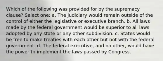 Which of the following was provided for by the supremacy clause? Select one: a. The judiciary would remain outside of the control of either the legislative or executive branch. b. All laws made by the federal government would be superior to all laws adopted by any state or any other subdivision. c. States would be free to make treaties with each other but not with the federal government. d. The federal executive, and no other, would have the power to implement the laws passed by Congress.