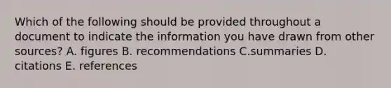 Which of the following should be provided throughout a document to indicate the information you have drawn from other sources? A. figures B. recommendations C.summaries D. citations E. references