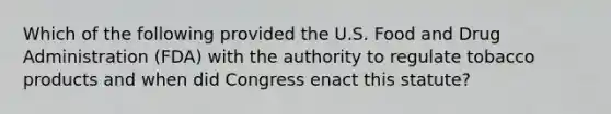 Which of the following provided the U.S. Food and Drug Administration (FDA) with the authority to regulate tobacco products and when did Congress enact this statute?