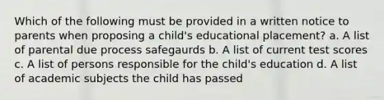 Which of the following must be provided in a written notice to parents when proposing a child's educational placement? a. A list of parental due process safegaurds b. A list of current test scores c. A list of persons responsible for the child's education d. A list of academic subjects the child has passed