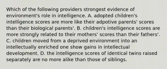 Which of the following providers strongest evidence of environment's role in intelligence. A. adopted children's intelligence scores are more like their adpotive parents' scores than their biological parents'. B. children's intelligence scores are more strongly related to their mothers' scores than their fathers'. C. children moved from a deprived environment into an intellectually enriched one show gains in intellectual development. D. the intelligence scores of identical twins raised separately are no more alike than those of siblings.