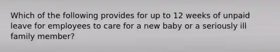 Which of the following provides for up to 12 weeks of unpaid leave for employees to care for a new baby or a seriously ill family member?