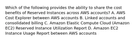 Which of the following provides the ability to share the cost benefits of Reserved Instances across AWS accounts? A. AWS Cost Explorer between AWS accounts B. Linked accounts and consolidated billing C. Amazon Elastic Compute Cloud (Amazon EC2) Reserved Instance Utilization Report D. Amazon EC2 Instance Usage Report between AWS accounts