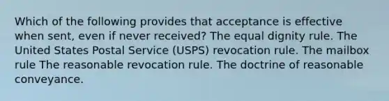 Which of the following provides that acceptance is effective when sent, even if never received? The equal dignity rule. The United States Postal Service (USPS) revocation rule. The mailbox rule The reasonable revocation rule. The doctrine of reasonable conveyance.