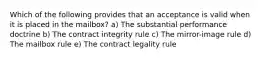 Which of the following provides that an acceptance is valid when it is placed in the mailbox? a) The substantial performance doctrine b) The contract integrity rule c) The mirror-image rule d) The mailbox rule e) The contract legality rule