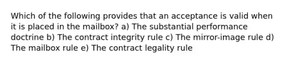 Which of the following provides that an acceptance is valid when it is placed in the mailbox? a) The substantial performance doctrine b) The contract integrity rule c) The mirror-image rule d) The mailbox rule e) The contract legality rule