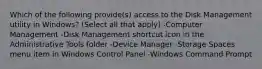 Which of the following provide(s) access to the Disk Management utility in Windows? (Select all that apply) -Computer Management -Disk Management shortcut icon in the Administrative Tools folder -Device Manager -Storage Spaces menu item in Windows Control Panel -Windows Command Prompt