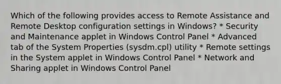 Which of the following provides access to Remote Assistance and Remote Desktop configuration settings in Windows? * Security and Maintenance applet in Windows Control Panel * Advanced tab of the System Properties (sysdm.cpl) utility * Remote settings in the System applet in Windows Control Panel * Network and Sharing applet in Windows Control Panel