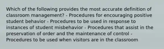 Which of the following provides the most accurate definition of classroom management? - Procedures for encouraging positive student behavior - Procedures to be used in response to instances of student misbehavior - Procedures that assist in the preservation of order and the maintenance of control - Procedures to be used when visitors are in the classroom