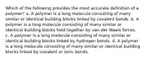 Which of the following provides the most accurate definition of a polymer? a. A polymer is a long molecule consisting of many similar or identical building blocks linked by covalent bonds. b. A polymer is a long molecule consisting of many similar or identical building blocks held together by van der Waals forces. c. A polymer is a long molecule consisting of many similar or identical building blocks linked by hydrogen bonds. d. A polymer is a long molecule consisting of many similar or identical building blocks linked by covalent or ionic bonds.