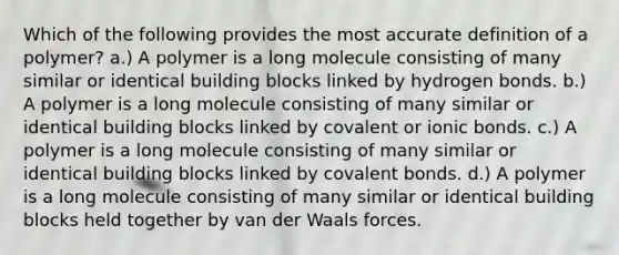 Which of the following provides the most accurate definition of a polymer? a.) A polymer is a long molecule consisting of many similar or identical building blocks linked by hydrogen bonds. b.) A polymer is a long molecule consisting of many similar or identical building blocks linked by covalent or ionic bonds. c.) A polymer is a long molecule consisting of many similar or identical building blocks linked by covalent bonds. d.) A polymer is a long molecule consisting of many similar or identical building blocks held together by van der Waals forces.