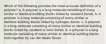 Which of the following provides the most accurate definition of a polymer? a. A polymer is a long molecule consisting of many similar or identical building blocks linked by covalent bonds. b. A polymer is a long molecule consisting of many similar or identical building blocks linked by hydrogen bonds. c. A polymer is a long molecule consisting of many similar or identical building blocks linked by covalent or ionic bonds. d. A polymer is a long molecule consisting of many similar or identical building blocks held together by van der Waals forces.