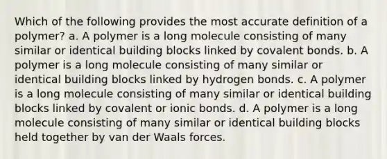 Which of the following provides the most accu<a href='https://www.questionai.com/knowledge/k9bKFtNieI-rate-definition' class='anchor-knowledge'>rate definition</a> of a polymer? a. A polymer is a long molecule consisting of many similar or identical building blocks linked by <a href='https://www.questionai.com/knowledge/kWply8IKUM-covalent-bonds' class='anchor-knowledge'>covalent bonds</a>. b. A polymer is a long molecule consisting of many similar or identical building blocks linked by hydrogen bonds. c. A polymer is a long molecule consisting of many similar or identical building blocks linked by covalent or <a href='https://www.questionai.com/knowledge/kvOuFG6fy1-ionic-bonds' class='anchor-knowledge'>ionic bonds</a>. d. A polymer is a long molecule consisting of many similar or identical building blocks held together by van der Waals forces.