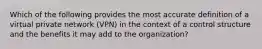 Which of the following provides the most accurate definition of a virtual private network (VPN) in the context of a control structure and the benefits it may add to the organization?