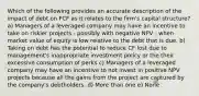 Which of the following provides an accurate description of the impact of debt on FCF as it relates to the firm's capital structure? a) Managers of a leveraged company may have an incentive to take on riskier projects - possibly with negative NPV - when market value of equity is low relative to the debt that is due. b) Taking on debt has the potential to reduce CF lost due to management's inappropriate investment policy or the their excessive consumption of perks c) Managers of a leveraged company may have an incentive to not invest in positive NPV projects because all the gains from the project are captured by the company's debtholders. d) More than one e) None