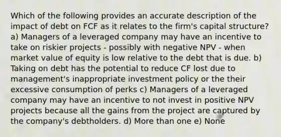 Which of the following provides an accurate description of the impact of debt on FCF as it relates to the firm's capital structure? a) Managers of a leveraged company may have an incentive to take on riskier projects - possibly with negative NPV - when market value of equity is low relative to the debt that is due. b) Taking on debt has the potential to reduce CF lost due to management's inappropriate investment policy or the their excessive consumption of perks c) Managers of a leveraged company may have an incentive to not invest in positive NPV projects because all the gains from the project are captured by the company's debtholders. d) <a href='https://www.questionai.com/knowledge/keWHlEPx42-more-than' class='anchor-knowledge'>more than</a> one e) None