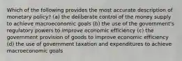 Which of the following provides the most accurate description of monetary policy? (a) the deliberate control of the money supply to achieve macroeconomic goals (b) the use of the government's regulatory powers to improve economic efficiency (c) the government provision of goods to improve economic efficiency (d) the use of government taxation and expenditures to achieve macroeconomic goals