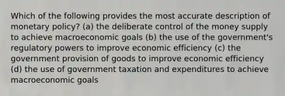 Which of the following provides the most accurate description of monetary policy? (a) the deliberate control of the money supply to achieve macroeconomic goals (b) the use of the government's regulatory powers to improve economic efficiency (c) the government provision of goods to improve economic efficiency (d) the use of government taxation and expenditures to achieve macroeconomic goals