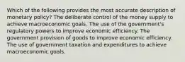 Which of the following provides the most accurate description of monetary policy? The deliberate control of the money supply to achieve macroeconomic goals. The use of the government's regulatory powers to improve economic efficiency. The government provision of goods to improve economic efficiency. The use of government taxation and expenditures to achieve macroeconomic goals.