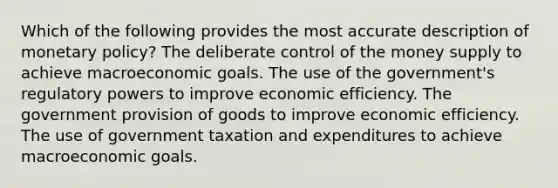 Which of the following provides the most accurate description of monetary policy? The deliberate control of the money supply to achieve macroeconomic goals. The use of the government's regulatory powers to improve economic efficiency. The government provision of goods to improve economic efficiency. The use of government taxation and expenditures to achieve macroeconomic goals.