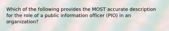 Which of the following provides the MOST accurate description for the role of a public information officer (PIO) in an organization?