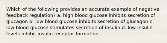 Which of the following provides an accurate example of negative feedback regulation? a. high blood glucose inhibits secretion of glucagon b. low blood glucose inhibits secretion of glucagon c. low blood glucose stimulates secretion of insulin d. low insulin levels inhibit insulin receptor formation