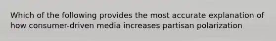 Which of the following provides the most accurate explanation of how consumer-driven media increases partisan polarization