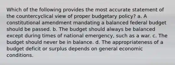 Which of the following provides the most accurate statement of the countercyclical view of proper budgetary policy? a. A constitutional amendment mandating a balanced federal budget should be passed. b. The budget should always be balanced except during times of national emergency, such as a war. c. The budget should never be in balance. d. The appropriateness of a budget deficit or surplus depends on general economic conditions.