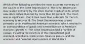 Which of the following provides the most accurate summary of the causes of the Great Depression? A. The Great Depression was caused primarily by the stock market crash of 1929, which saw stock prices plummet by more than 80 percent. The crash was so significant, that it took more than a decade for the U.S. economy to recover. B. The Great Depression was caused primarily by an overheated American economy, which resulted in an overabundance of goods and overconfidence in America's economic growth. C. The Great Depression had a number of causes, including the structure of the international gold standard, a bubble in stock prices, financial panics, and the economic and financial repercussions of World War I.