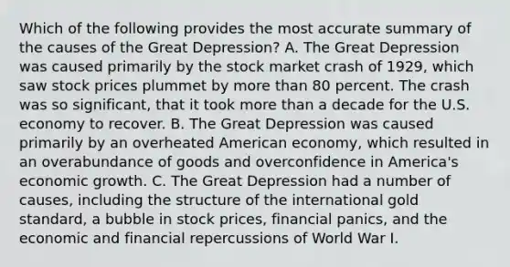 Which of the following provides the most accurate summary of the causes of the Great Depression? A. The Great Depression was caused primarily by the stock market crash of 1929, which saw stock prices plummet by more than 80 percent. The crash was so significant, that it took more than a decade for the U.S. economy to recover. B. The Great Depression was caused primarily by an overheated American economy, which resulted in an overabundance of goods and overconfidence in America's economic growth. C. The Great Depression had a number of causes, including the structure of the international gold standard, a bubble in stock prices, financial panics, and the economic and financial repercussions of World War I.