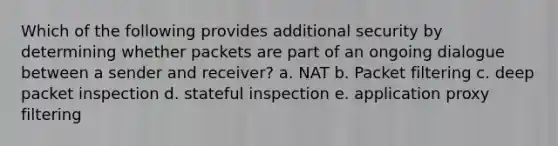 Which of the following provides additional security by determining whether packets are part of an ongoing dialogue between a sender and receiver? a. NAT b. Packet filtering c. deep packet inspection d. stateful inspection e. application proxy filtering