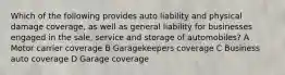 Which of the following provides auto liability and physical damage coverage, as well as general liability for businesses engaged in the sale, service and storage of automobiles? A Motor carrier coverage B Garagekeepers coverage C Business auto coverage D Garage coverage