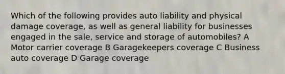 Which of the following provides auto liability and physical damage coverage, as well as general liability for businesses engaged in the sale, service and storage of automobiles? A Motor carrier coverage B Garagekeepers coverage C Business auto coverage D Garage coverage