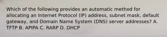 Which of the following provides an automatic method for allocating an Internet Protocol (IP) address, subnet mask, default gateway, and Domain Name System (DNS) server addresses? A. TFTP B. APIPA C. RARP D. DHCP