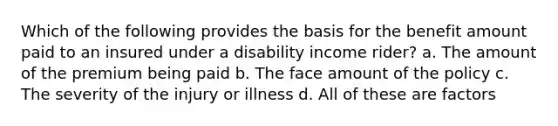 Which of the following provides the basis for the benefit amount paid to an insured under a disability income rider? a. The amount of the premium being paid b. The face amount of the policy c. The severity of the injury or illness d. All of these are factors