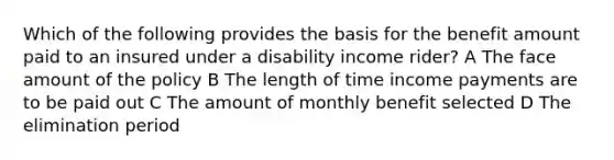 Which of the following provides the basis for the benefit amount paid to an insured under a disability income rider? A The face amount of the policy B The length of time income payments are to be paid out C The amount of monthly benefit selected D The elimination period